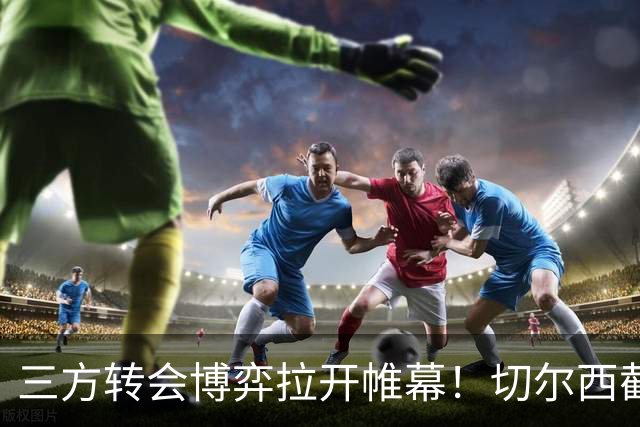 三方转会博弈拉开帷幕！切尔西截胡意甲飞翼，多方置换藏不同取舍