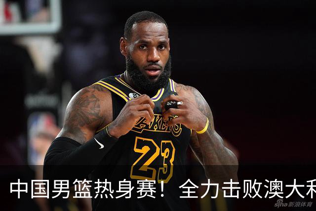 中国男篮热身赛！全力击败澳大利亚，郭士强打造双塔，央视直播