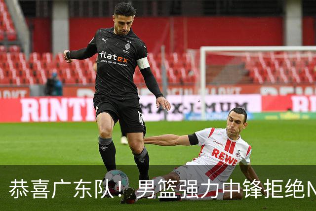 恭喜广东队！男篮强力中锋拒绝NBA合同，朱芳雨迎来重大利好！