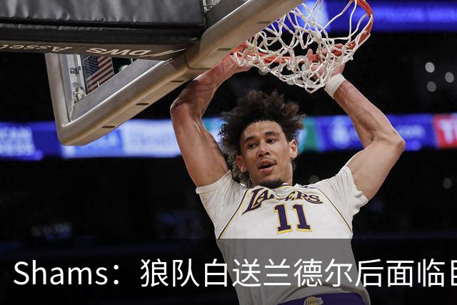 Shams：狼队白送兰德尔后面临巨大舆论压力 必须引进球星安抚华子
